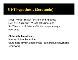 Sleep, Mood, Sexual function and Appetite
LSD- 5HT2 agonist – Visual hallucinations
5-HT has a modulatory effect on dopaminergic
neurones
Glutamate hypothesis
Phencyclidine, ketamine
Glutamate-NMDA antagonists –can produce psychotic
symptoms
 