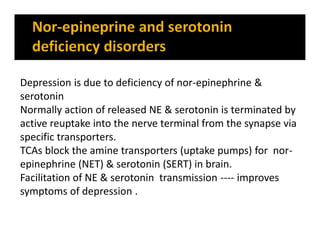 Depression is due to deficiency of nor-epinephrine &
serotonin
Normally action of released NE & serotonin is terminated by
active reuptake into the nerve terminal from the synapse via
specific transporters.
TCAs block the amine transporters (uptake pumps) for nor-
epinephrine (NET) & serotonin (SERT) in brain.
Facilitation of NE & serotonin transmission ---- improves
symptoms of depression .
 