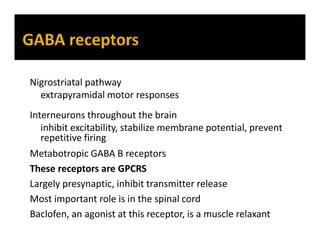 Nigrostriatal pathway
extrapyramidal motor responses
Interneurons throughout the brain
inhibit excitability, stabilize membrane potential, prevent
repetitive firing
Metabotropic GABA B receptors
These receptors are GPCRS
Largely presynaptic, inhibit transmitter release
Most important role is in the spinal cord
Baclofen, an agonist at this receptor, is a muscle relaxant
 
