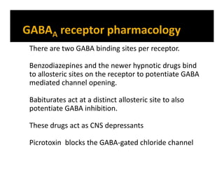 There are two GABA binding sites per receptor.
Benzodiazepines and the newer hypnotic drugs bind
to allosteric sites on the receptor to potentiate GABA
mediated channel opening.
Babiturates act at a distinct allosteric site to also
potentiate GABA inhibition.
These drugs act as CNS depressants
Picrotoxin blocks the GABA-gated chloride channel
 