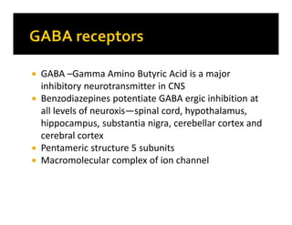  GABA –Gamma Amino Butyric Acid is a major
inhibitory neurotransmitter in CNS
 Benzodiazepines potentiate GABA ergic inhibition at
all levels of neuroxis—spinal cord, hypothalamus,
hippocampus, substantia nigra, cerebellar cortex and
cerebral cortex
 Pentameric structure 5 subunits
 Macromolecular complex of ion channel
 