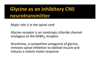 Major role is in the spinal cord
Glycine receptor is an ionotropic chloride channel
analagous to the GABAA receptor.
Strychnine, a competitive antagonist of glycine,
removes spinal inhibition to skeletal muscle and
induces a violent motor response.
 