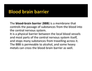 The blood-brain barrier (BBB) is a membrane that
controls the passage of substances from the blood into
the central nervous system.
It is a physical barrier between the local blood vessels
and most parts of the central nervous system itself,
and stops many substances from travelling across it.
The BBB is permeable to alcohol, and some heavy
metals can cross the blood-brain barrier as well.
 
