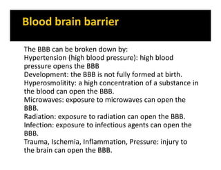 The BBB can be broken down by:
Hypertension (high blood pressure): high blood
pressure opens the BBB
Development: the BBB is not fully formed at birth.
Hyperosmolitity: a high concentration of a substance in
the blood can open the BBB.
Microwaves: exposure to microwaves can open the
BBB.
Radiation: exposure to radiation can open the BBB.
Infection: exposure to infectious agents can open the
BBB.
Trauma, Ischemia, Inflammation, Pressure: injury to
the brain can open the BBB.
 