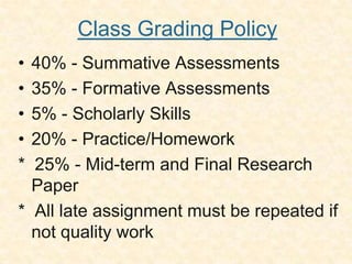 Class Grading Policy
    • 40% - Summative Assessments
    • 35% - Formative Assessments
    • 5% - Scholarly Skills
    • 20% - Practice/Homework
    * 25% - Mid-term and Final Research
      Paper
    * All late assignment must be repeated if
      not quality work
.
 
