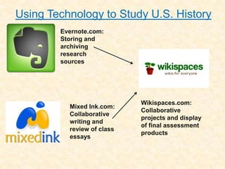 Using Technology to Study U.S. History
        Evernote.com:
        Storing and
        archiving
        research
        sources




                            Wikispaces.com:
          Mixed Ink.com:
                            Collaborative
          Collaborative
                            projects and display
          writing and
                            of final assessment
          review of class
                            products
          essays
 