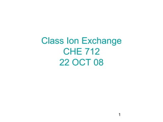 Class Ion Exchange
     CHE 712
    22 OCT 08




                 1
 