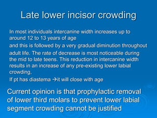 Late lower incisor crowding
In most individuals intercanine width increases up to
around 12 to 13 years of age
and this is followed by a very gradual diminution throughout
adult life. The rate of decrease is most noticeable during
the mid to late teens. This reduction in intercanine width
results in an increase of any pre-existing lower labial
crowding,
If pt has diastema it will close with age
Current opinion is that prophylactic removal
of lower third molars to prevent lower labial
segment crowding cannot be justified
 