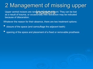 2 Management of missing upper
incisorsUpper central incisors are rarely congenitally absent. They can be lost
as a result of trauma, or occasionally their extraction may be indicated
because of dilaceration.
Whatever the reason for their absence, there are two treatment options:
• closure of the space (and camouflage the adjacent teeth)
• opening of the space and placement of a fixed or removable prosthesis
 