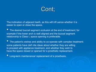 Cont;
The inclination of adjacent teeth, as this will infl uence whether it is
easier to open or close the space.
• The desired buccal segment occlusion at the end of treatment; for
example if the lower arch is well aligned and the buccal segment
relationship is Class I, space opening is preferable.
• The patient’s wishes and ability to co-operate with complex treatment:
some patients have defi nite ideas about whether they are willing
to proceed with appliance treatment, and whether they wish to
have the space closed or opened for a prosthetic replacement.
• Long-term maintenance/ replacement of a prosthesis.
 