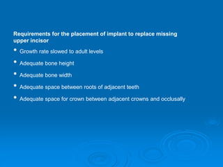 Requirements for the placement of implant to replace missing
upper incisor
• Growth rate slowed to adult levels
• Adequate bone height
• Adequate bone width
• Adequate space between roots of adjacent teeth
• Adequate space for crown between adjacent crowns and occlusally
 