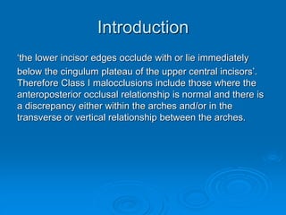 Introduction
‘the lower incisor edges occlude with or lie immediately
below the cingulum plateau of the upper central incisors’.
Therefore Class I malocclusions include those where the
anteroposterior occlusal relationship is normal and there is
a discrepancy either within the arches and/or in the
transverse or vertical relationship between the arches.
 