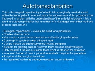 Autotransplantation
This is the surgical repositioning of a tooth into a surgically created socket
within the same patient. In recent years the success rate of this procedure has
improved in tandem with the understanding of the underlying biology – this is
good as autotransplantation has a number of a dvantages over other methods
of tooth replacement:
• Biological replacement – avoids the need for a prosthesis
• Creates alveolar bone
• Has a natural periodontal membrane and better gingival contour
• Can erupt in synchrony with adjacent teeth
• Can be moved orthodontically once healing complete
• Suitable for growing patient However, there are also disadvantages:
• Only feasible if there is a suitable tooth which is planned for extraction
• Increased burden of care + general anaesthetic required for procedure
• Requires skilled surgical technique
• Transplanted tooth may undergo resorption and/or ankylosis
 