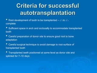 Criteria for successful
autotransplantation
• Root development of tooth to be transplanted – 2 / 3 to 3 / 4
complete
• Sufficient space in arch and occlusally to accommodate transplanted
tooth
• Careful preparation of donor site to ensure good root to bone
adaptation
• Careful surgical technique to avoid damage to root surface of
transplanted tooth
• Transplanted teeth positioned at same level as donor site and
splinted for 7–10 days
 