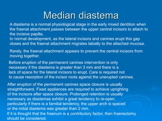 Median diastema
Rarely, the fraenal attachment appears to prevent the central incisors from
moving together.
A diastema is a normal physiological stage in the early mixed dentition when
the fraenal attachment passes between the upper central incisors to attach to
the incisive papilla.
In normal development, as the lateral incisors and canines erupt this gap
closes and the fraenal attachment migrates labially to the attached mucosa.
Before eruption of the permanent canines intervention is only
necessary if the diastema is greater than 3 mm and there is a
lack of space for the lateral incisors to erupt. Care is required not
to cause resorption of the incisor roots against the unerupted canines.
After eruption of the permanent canines space closure is usually
straightforward. Fixed appliances are required to achieve uprighting
of the incisors after space closure. Prolonged retention is usually
necessary as diastemas exhibit a great tendency to re-open,
particularly if there is a familial tendency, the upper arch is spaced
or the initial diastema was greater than 2 mm.
If it is thought that the fraenum is a contributory factor, then fraenectomy
should be considered.
 