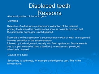 Displaced teeth
Reasons
Retention of a deciduous predecessor: extraction of the retained
primary tooth should be carried out as soon as possible provided that
the permanent successor is not displaced.
Secondary to the presence of a supernumerary tooth or teeth ,management
involves extraction of the supernumerary
followed by tooth alignment, usually with fixed appliances. Displacements
due to supernumeraries have a tendency to relapse and prolonged
retention is required.
Abnormal position of the tooth germ
Crowding
Caused by a habit
Secondary to pathology, for example a dentigerous cyst. This is the
rarest cause.
 