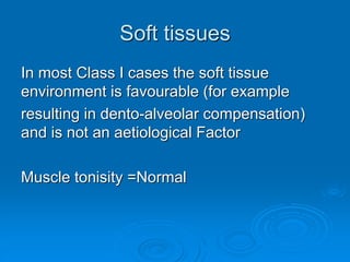 Soft tissues
In most Class I cases the soft tissue
environment is favourable (for example
resulting in dento-alveolar compensation)
and is not an aetiological Factor
Muscle tonisity =Normal
 