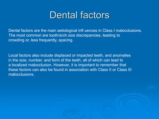 Dental factors
Dental factors are the main aetiological infl uences in Class I malocclusions.
The most common are tooth/arch size discrepancies, leading to
crowding or, less frequently, spacing.
Local factors also include displaced or impacted teeth, and anomalies
in the size, number, and form of the teeth, all of which can lead to
a localized malocclusion. However, it is important to remember that
these factors can also be found in association with Class II or Class III
malocclusions.
 