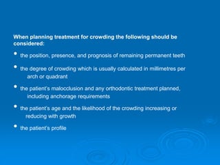 When planning treatment for crowding the following should be
considered:
• the position, presence, and prognosis of remaining permanent teeth
• the degree of crowding which is usually calculated in millimetres per
arch or quadrant
• the patient’s malocclusion and any orthodontic treatment planned,
including anchorage requirements
• the patient’s age and the likelihood of the crowding increasing or
reducing with growth
• the patient’s profile
 