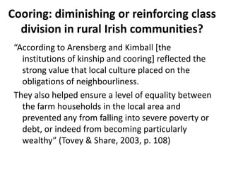 Cooring: diminishing or reinforcing class
  division in rural Irish communities?
 “According to Arensberg and Kimball [the
   institutions of kinship and cooring] reflected the
   strong value that local culture placed on the
   obligations of neighbourliness.
 They also helped ensure a level of equality between
   the farm households in the local area and
   prevented any from falling into severe poverty or
   debt, or indeed from becoming particularly
   wealthy” (Tovey & Share, 2003, p. 108)
 