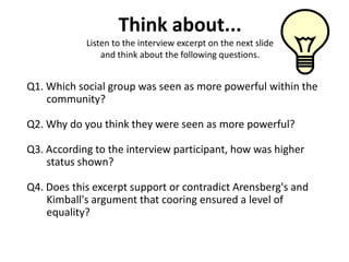 Think about...
            Listen to the interview excerpt on the next slide
                and think about the following questions.


Q1. Which social group was seen as more powerful within the
    community?

Q2. Why do you think they were seen as more powerful?

Q3. According to the interview participant, how was higher
    status shown?

Q4. Does this excerpt support or contradict Arensberg's and
    Kimball's argument that cooring ensured a level of
    equality?
 