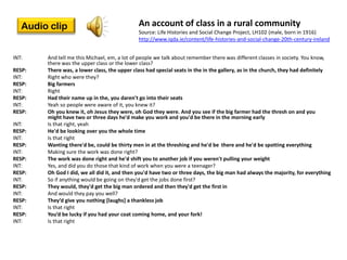 Audio clip                                 An account of class in a rural community
                                              Source: Life Histories and Social Change Project, LH102 (male, born in 1916)
                                              http://www.iqda.ie/content/life-histories-and-social-change-20th-century-ireland


INT:    And tell me this Michael, em, a lot of people we talk about remember there was different classes in society. You know,
        there was the upper class or the lower class?
RESP:   There was, a lower class, the upper class had special seats in the in the gallery, as in the church, they had definitely
INT:    Right who were they?
RESP:   Big farmers
INT:    Right
RESP:   Had their name up in the, you daren't go into their seats
INT:    Yeah so people were aware of it, you knew it?
RESP:   Oh you knew it, oh Jesus they were, oh God they were. And you see if the big farmer had the thresh on and you
        might have two or three days he'd make you work and you'd be there in the morning early
INT:    Is that right, yeah
RESP:   He'd be looking over you the whole time
INT:    Is that right
RESP:   Wanting there'd be, could be thirty men in at the threshing and he'd be there and he'd be spotting everything
INT:    Making sure the work was done right?
RESP:   The work was done right and he'd shift you to another job if you weren't pulling your weight
INT:    Yes, and did you do those that kind of work when you were a teenager?
RESP:   Oh God I did, we all did it, and then you'd have two or three days, the big man had always the majority, for everything
INT:    So if anything would be going on they'd get the jobs done first?
RESP:   They would, they'd get the big man ordered and then they'd get the first in
INT:    And would they pay you well?
RESP:   They’d give you nothing *laughs+ a thankless job
INT:    Is that right
RESP:   You’d be lucky if you had your coat coming home, and your fork!
INT:    Is that right
 