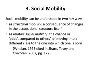 3. Social Mobility
Social mobility can be understood in two key ways:
• as structural mobility: a consequence of changes
  in the occupational structure itself
• as relative social mobility: the chance or
  ‘odds’, compared to others’, of moving into a
  different class to the one into which one is born
     (Whelan, 1995 cited in Share, Tovey and
     Corcoran, 2007, pg. 172)
 