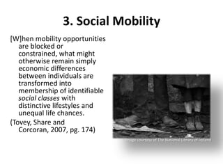 3. Social Mobility
[W]hen mobility opportunities
   are blocked or
   constrained, what might
   otherwise remain simply
   economic differences
   between individuals are
   transformed into
   membership of identifiable
   social classes with
   distinctive lifestyles and
   unequal life chances.
(Tovey, Share and
   Corcoran, 2007, pg. 174)
                                Image courtesy of The National Library of Ireland
 