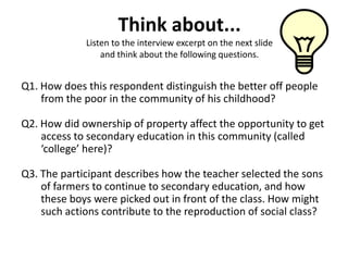 Think about...
             Listen to the interview excerpt on the next slide
                 and think about the following questions.


Q1. How does this respondent distinguish the better off people
    from the poor in the community of his childhood?

Q2. How did ownership of property affect the opportunity to get
    access to secondary education in this community (called
    ‘college’ here)?

Q3. The participant describes how the teacher selected the sons
    of farmers to continue to secondary education, and how
    these boys were picked out in front of the class. How might
    such actions contribute to the reproduction of social class?
 
