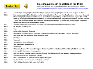 Class inequalities in education in the 1930s
  Audio clip                                 Source: Life Histories and Social Change Project, LH109 (male, born in 1924)
                                             http://www.iqda.ie/content/life-histories-and-social-change-20th-century-ireland

INT:    And when you were going to school what did you hope you were going to get out of life when you grew up then?
RESP:   *Incredulous laughter+ You didn’t know what to do at that time. There was five of us, five boys, in the same class. And
        there was a priest came over one day and he asked the teacher could they, or she, recommend anyone that would
        like to go to college down to Rochestown I think to college in Rochestown. She picked out two boys and then she said
        ‘I could give you a third fella as well’, she said, ‘but he couldn’t afford it.’ *Laughter+ We couldn’t either. They were
        farmers you see, the two boys that were picked.
INT:    And were they picked out in front of each other? Did the other boys know who was being picked?
RESP:   Oh they did, yeah they did
INT:    Yeah
RESP:   As far as like the senior class now
INT:    I know what you mean. And so, you’d have known who was well off and who wasn’t well off, would you?
RESP:   Well yeah, that way you would yeah, you would yeah
INT:    Would you?
RESP:   You would
INT:    Who were the better off people?
RESP:   Well the farmers were better off
INT:    Were they?
RESP:   They were. Because they were able to grow their own potatoes and all vegetables and they had their own milk
INT:    [Interrupts] And who were the poor people?
RESP:   And their wheat, grinding, making the flour. Ah God, they’d be better off than we were anyway, you know
INT:    And who were the poor people then Patrick?
RESP:   Well I suppose we’d be, we’d be classed as poor then, yeah
INT:    Yes. Your father was working for somebody or whatever?
RESP:   That’s right yeah, that’s right, yeah, that’s right
 
