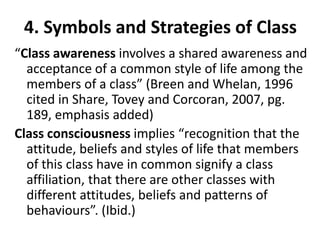 4. Symbols and Strategies of Class
“Class awareness involves a shared awareness and
  acceptance of a common style of life among the
  members of a class” (Breen and Whelan, 1996
  cited in Share, Tovey and Corcoran, 2007, pg.
  189, emphasis added)
Class consciousness implies “recognition that the
  attitude, beliefs and styles of life that members
  of this class have in common signify a class
  affiliation, that there are other classes with
  different attitudes, beliefs and patterns of
  behaviours”. (Ibid.)
 