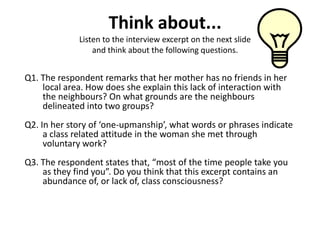 Think about...
             Listen to the interview excerpt on the next slide
                 and think about the following questions.


Q1. The respondent remarks that her mother has no friends in her
    local area. How does she explain this lack of interaction with
    the neighbours? On what grounds are the neighbours
    delineated into two groups?
Q2. In her story of ‘one-upmanship’, what words or phrases indicate
     a class related attitude in the woman she met through
     voluntary work?
Q3. The respondent states that, “most of the time people take you
    as they find you”. Do you think that this excerpt contains an
    abundance of, or lack of, class consciousness?
 