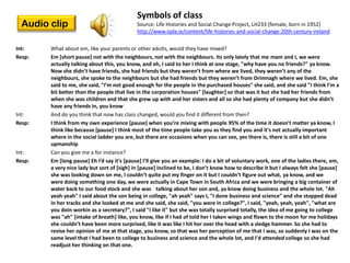 Symbols of class
  Audio clip                                 Source: Life Histories and Social Change Project, LH233 (female, born in 1952)
                                             http://www.iqda.ie/content/life-histories-and-social-change-20th-century-ireland

Int:    What about em, like your parents or other adults, would they have mixed?
Resp:   Em [short pause] not with the neighbours, not with the neighbours. Its only lately that me mam and I, we were
        actually talking about this, you know, and eh, I said to her I think at one stage, "why have you no friends?" ya know.
        Now she didn’t have friends, she had friends but they weren’t from where we lived, they weren’t any of the
        neighbours, she spoke to the neighbours but she had friends but they weren’t from Drimnagh where we lived. Em, she
        said to me, she said, "I’m not good enough for the people in the purchased houses" she said, and she said "I think I’m a
        bit better than the people that live in the corporation houses" [laughter] so that was it but she had her friends from
        when she was children and that she grew up with and her sisters and all so she had plenty of company but she didn’t
        have any friends in, you know
Int:    And do you think that now has class changed, would you find it different from then?
Resp:   I think from my own experience *pause+ when you’re mixing with people 95% of the time it doesn’t matter ya know, I
        think like because [pause] I think most of the time people take you as they find you and it's not actually important
        where in the social ladder you are, but there are occasions when you can see, yes there is, there is still a bit of one
        upmanship
Int:    Can you give me a for instance?
Resp:   Em *long pause+ Eh I’d say it's *pause+ I’ll give you an example: I do a bit of voluntary work, one of the ladies there, em,
        a very nice lady but sort of *sigh+ in *pause+ inclined to be, I don’t know how to describe it but I always felt she *pause+
        she was looking down on me, I couldn’t quite put my finger on it but I couldn’t figure out what, ya know, and we
        were doing something one day, we were actually in Cape Town in South Africa and we were bringing a big container of
        water back to our food stock and she was talking about her son and, ya know doing business and the whole lot. "Ah
        yeah yeah" I said about the son being in college, "ah yeah" says I, "I done business and science" and she stopped dead
        in her tracks and she looked at me and she said, she said, "you were in college?", I said, "yeah, yeah, yeah", "what are
        you doin workin as a secretary?", I said "I like it" but she was totally surprised totally, the idea of me going to college
        was "ah" [intake of breath] like, you know, like if I had of told her I taken wings and flown to the moon for me holidays
        she couldn’t have been more surprised, like it was like I hit her over the head with a sledge hammer. So she had to
        revise her opinion of me at that stage, you know, so that was her perception of me that I was, so suddenly I was on the
        same level that I had been to college to business and science and the whole lot, and I'd attended college so she had
        readjust her thinking on that one.
 