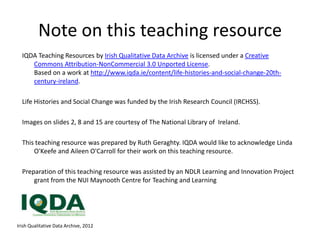 Note on this teaching resource
  IQDA Teaching Resources by Irish Qualitative Data Archive is licensed under a Creative
     Commons Attribution-NonCommercial 3.0 Unported License.
     Based on a work at http://www.iqda.ie/content/life-histories-and-social-change-20th-
     century-ireland.

  Life Histories and Social Change was funded by the Irish Research Council (IRCHSS).

  Images on slides 2, 8 and 15 are courtesy of The National Library of Ireland.

  This teaching resource was prepared by Ruth Geraghty. IQDA would like to acknowledge Linda
      O'Keefe and Aileen O'Carroll for their work on this teaching resource.

  Preparation of this teaching resource was assisted by an NDLR Learning and Innovation Project
      grant from the NUI Maynooth Centre for Teaching and Learning




Irish Qualitative Data Archive, 2012
 