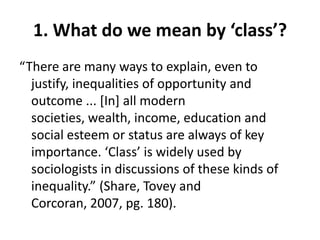 1. What do we mean by ‘class’?
“There are many ways to explain, even to
  justify, inequalities of opportunity and
  outcome ... [In] all modern
  societies, wealth, income, education and
  social esteem or status are always of key
  importance. ‘Class’ is widely used by
  sociologists in discussions of these kinds of
  inequality.” (Share, Tovey and
  Corcoran, 2007, pg. 180).
 