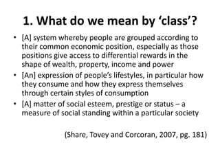 1. What do we mean by ‘class’?
• [A] system whereby people are grouped according to
  their common economic position, especially as those
  positions give access to differential rewards in the
  shape of wealth, property, income and power
• *An+ expression of people’s lifestyles, in particular how
  they consume and how they express themselves
  through certain styles of consumption
• [A] matter of social esteem, prestige or status – a
  measure of social standing within a particular society

               (Share, Tovey and Corcoran, 2007, pg. 181)
 