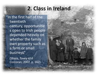 2. Class in Ireland
“In the first half of the
  twentieth
  century, opportunitie
  s open to Irish people
  depended heavily on
  whether the family
  own property such as
  a farm or small
  business”
  (Share, Tovey and
  Corcoran, 2007, p. 162)
                            Image courtesy of The National Library of Ireland
 