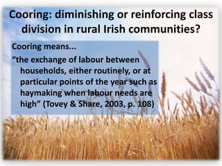 Cooring: diminishing or reinforcing class
  division in rural Irish communities?
Cooring means...
“the exchange of labour between
  households, either routinely, or at
  particular points of the year such as
  haymaking when labour needs are
  high” (Tovey & Share, 2003, p. 108)
 
