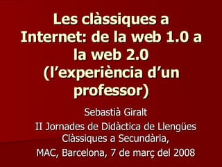 Les clàssiques a Internet: de la web 1.0 a la web 2.0 (l’experiència d’un professor) Sebastià Giralt II Jornades de Didàctica de Llengües Clàssiques a Secundària, MAC, Barcelona, 7 de març del 2008 