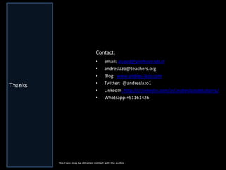 Gracias 
•email: alazod@profesor.ieb.cl 
•andreslazo@teachers.org 
•Blog: www.andres-lazo.com 
•Twitter: @andreslazo1 
•LinkedIn: http://cl.linkedin.com/in/andreslazodelabarra/ 
•Whatsapp:+51161426 
Thanks 
. 
This Class may be obtained contact with the author . 
Contact: 