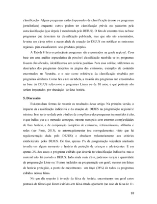 18
classificação. Alguns programas estão dispensados de classificação (como os programas
jornalísticos) enquanto outros podem ter classificação prévia ou passarem pela
autoclassificação (que depois é monitorada pelo DEJUS). O fato de encontrarmos na base
programas que deveriam ter classificação publicada, mas que não são encontrados,
levanta um alerta sobre a necessidade de atuação do DEJUS em notificar as emissoras
regionais para classificarem seus produtos próprios.
A Tabela 8 lista os principais programas não encontrados na grade regional. Com
base em uma análise especulativa da possível classificação recebida se os programas
fossem classificados, identificamos um cenário positivo. Para essa análise, utilizamos as
descrições dos programas descritos na página das emissoras, exemplos de conteúdo
encontrados no Youtube, e o uso como referência da classificação recebida por
programas similares. Como fica claro na tabela, a maioria dos programas não encontrados
na base do DEJUS referem-se a programas Livres ou de 10 anos, e que portanto não
seriam impactados por vinculação de faixa horária.
5. Discussão
Existem duas formas de resumir os resultados desse artigo. Na primeira versão, o
impacto da classificação indicativa e da atuação do DEJUS na programação regional é
mínimo. Isso seria verdade pois o índice de compliance dos programas transmitidos é alto,
o que indica que a o mercado consegue, mesmo num país com enormes complexidades
de fuso horário, e de composição complexa de emissoras, retransmissoras, afiliadas e
redes (ver Pinto, 2013), se autorregulamentar (ou corregulamentar, visto que há
regulamentação dada pelo DEJUS) e obedecer voluntariamente aos critérios
estabelecidos pelos DEJUS. De fato, apenas 1% da programação veiculada analisada
invadiu em algum momento o horário de proteção de crianças e adolescentes. E em
apenas 2% dos casos o programa exibido que deveria ter classificação indicativa mas o
material não foi enviado a DEJUS. Indo ainda mais além, podemos realçar a quantidade
de programação Livre ou 10 anos incluídos na programação em geral, mesmo em faixas
de horário protegido, a ponto de encontramos um terço (38%) de todos os programas
exibidos nessas faixas.
No que diz respeito à invasão da faixa de horário, encontramos em geral casos
pontuais de filmes que foram exibidos em faixa errada aparecem (no caso da faixa de 11-
 