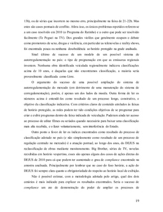 19
13h), ou de séries que incorrem no mesmo erro, principalmente na faixa de 21-22h. Mas
estes são casos pontuais de conflito. Afora isso, os únicos problemas repetidos referem-se
a um caso resolvido em 2010 (o Programa do Ratinho) e a outro que pode ser resolvido
facilmente (Te Peguei na TV). Dos grandes violões que geralmente ocupam o debate
como promotores de sexo, drogas e violência, em particular as telenovelas e reality shows,
foi encontrada pouca ou nenhuma desobediência ao horário protegido na grade analisada.
Sinal último de sucesso de um modelo de um possível sistema de
autorregulamentação no país: o tipo de programação em que as emissoras regionais
investem. Nenhuma obra identificada veiculada regionalmente indicava classificações
acima de 10 anos, e daquelas que não encontramos classificação, a maioria seria
provavelmente classificada como Livre.
O argumento do sucesso de uma possível ampliação do sistema de
autorregulamentação do mercado (em detrimento de uma manutenção do sistema de
corregulamentação), porém, é apenas um dos lados da moeda. Outra forma de ler os
números acima é entendê-los como resultado de um processo longo, construtivo, e
objetivo da classificação indicativa. Com critérios claros de conteúdo atrelados às faixas
de horário protegido, as redes podem ter tido condições objetivas de se programar para
criar e exibir programas dentro da faixa indicada de veiculação. Puderam ainda ter acesso
ao processo de editar filmes ou seriados quando necessário para baixar uma classificação
mais alta recebida, e o fazer voluntariamente, sem interferência do Estado.
Outro ponto a favor de ler os índices encontrados como resultado do processo de
classificação adotado no país (e não simplesmente como resultado de um processo de
regulação centrado no mercado) é a atuação pontual, ao longo dos anos, do DEJUS na
reclassificação de obras mediante monitoramento. Big Brother, séries de TV, novelas
reexibidas em horário vespertino, esses são apenas alguns dos casos de ações diretas do
DEJUS de 2010 para cá que podem ter aumentado o grau de compliance encontrado na
amostra analisada. Principalmente por lembrar que no caso do fuso horário, a ação do
DEJUS foi sempre clara quanto a obrigatoriedade do respeito ao horário local de exibição.
Não é possível estimar, com a metodologia adotada pelo artigo, qual dos dois
cenários é mais indicado para explicar os resultados encontrados. Seria o sucesso de
compliance um ato de demonstração do poder de ampliar os processos de
 