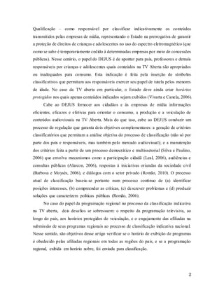 2
Qualificação – como responsável por classificar indicativamente os conteúdos
transmitidos pelas empresas de mídia, representando o Estado na prerrogativa de garantir
a proteção de direitos de crianças e adolescentes no uso do espectro eletromagnético (que
como se sabe é temporariamente cedido à determinadas empresas por meio de concessões
públicas). Nesse cenário, o papel do DEJUS é de apontar para pais, professores e demais
responsáveis por crianças e adolescentes quais conteúdos na TV Aberta são apropriados
ou inadequados para consumo. Esta indicação é feita pela inserção de símbolos
classificativos que permitam aos responsáveis exercer seu papel de tutela pelos menores
de idade. No caso da TV aberta em particular, o Estado deve ainda criar horários
protegidos nos quais apenas conteúdos indicados sejam exibidos (Vivarta e Canela, 2006).
Cabe ao DEJUS fornecer aos cidadãos e às empresas de mídia informações
eficientes, eficazes e efetivas para orientar o consumo, a produção e a veiculação de
conteúdos audiovisuais na TV Aberta. Mais do que isso, cabe ao DEJUS conduzir um
processo de regulação que garanta dois objetivos complementares: a geração de critérios
classificatórios que permitam a análise objetiva do processo de classificação (não só por
parte dos pais e responsáveis, mas também pelo mercado audiovisual); e a manutenção
dos critérios feita a partir de um processo democrático e multissetorial (Silva e Paulino,
2006) que envolva mecanismos como a participação cidadã (Leal, 2006), audiências e
consultas públicas (Alarcon, 2006), respostas à iniciativas oriundas da sociedade civil
(Barbosa e Moysés, 2006), e diálogos com o setor privado (Romão, 2010). O processo
atual de classificação baseia-se portanto num processo contínuo de (a) identificar
posições interesses, (b) compreender as críticas, (c) descrever problemas e (d) produzir
soluções que caracterizem políticas públicas (Romão, 2006).
No caso do papel da programação regional no processo da classificação indicativa
na TV aberta, dois desafios se sobressaem: o respeito da programação televisiva, ao
longo do país, aos horários protegidos de veiculação, e o engajamento das afiliadas na
submissão de seus programas regionais ao processo de classificação indicativa nacional.
Nesse sentido, são objetivos desse artigo verificar se o horário de exibição de programas
é obedecido pelas afiliadas regionais em todas as regiões do país, e se a programação
regional, exibida em horário nobre, foi enviada para classificação.
 
