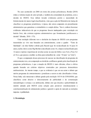 7
No caso acontecido em 2004 em torno dos jornais policialescos, Romão (2010)
relata a violenta reação do setor privado, e também da comunidade de jornalistas, com a
decisão do DEJUS. Esse debate travado evidenciou porém a necessidade de
fortalecimento do marco legal classificatório, visto que a ação do Ministério da Justiça de
classificar os programas jornalísticos, à época, não estava amparada em procedimento
administrativo que garantisse o contraditório e a ampla defesa. “Isto é, embora houvesse
evidências indiscutíveis de que os programas fossem inadequados para veiculação em
horário livre, não existiam registros administrativos que formalmente justificassem a
decisão” (Romão, 2010 : 173).
Uma resolução diferente teve o desfecho da disputa do DEJUS com programas
transmitidos ao vivo mas baseados em entretenimento, como o quadro “Teste de
fidelidade”, de João Kleber exibido pela Record (que foi reclassificado de 14 para 16
anos), reality shows como Big Brother (classificado como 14, e depois reclassificado para
12 anos) e reprises vespertinas de novelas (como no caso da Globo e seu Vale a Pena Ver
de Novo, que passou a reeditar as obras para reclassificá-las como ‘10 anos’ ou ‘Livre’).
O que a comparação desses processos de sucesso na classificação de programas de
entretenimento teve, em comparação ao desfecho conflituoso gerado pela classificação de
programas policialescos, é que a atuação do DEJUS é mais eficiente, eficaz e efetiva
quando baseada em critérios objetivos construídos por processos democráticos
multissetoriais. Ao mesmo tempo, o que se evidencia é que em seu cerne o debate que
motiva programas de entretenimento e jornalismo a serem ou não classificados é tênue.
Nessa linha, vale mencionar o debate gerado pela resolução 163/14 do CONANDA, que
classificou como abusivo o direcionamento de publicidade e de comunicação
mercadológica à criança e ao adolescente, debate este que discutiu a aplicabilidade do
modelo adotado pelo DEJUS como solução para promover simultaneamente a
constitucionalização do ordenamento jurídico e garantir o apoio do mercado as restrições
impostas à publicidade.
2. Metodologia
 