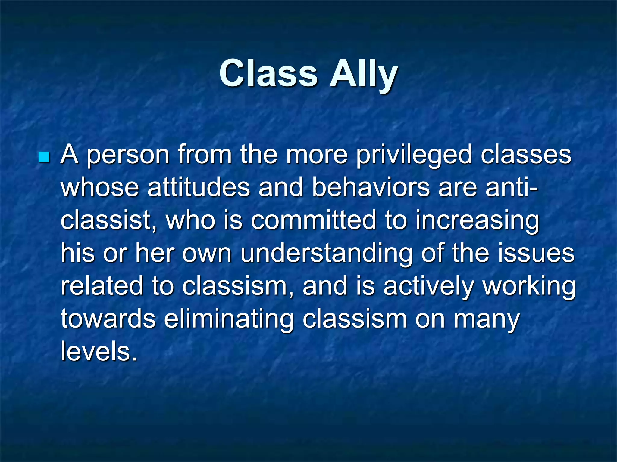 Class Ally
 A person from the more privileged classes
whose attitudes and behaviors are anti-
classist, who is committed to increasing
his or her own understanding of the issues
related to classism, and is actively working
towards eliminating classism on many
levels.
 