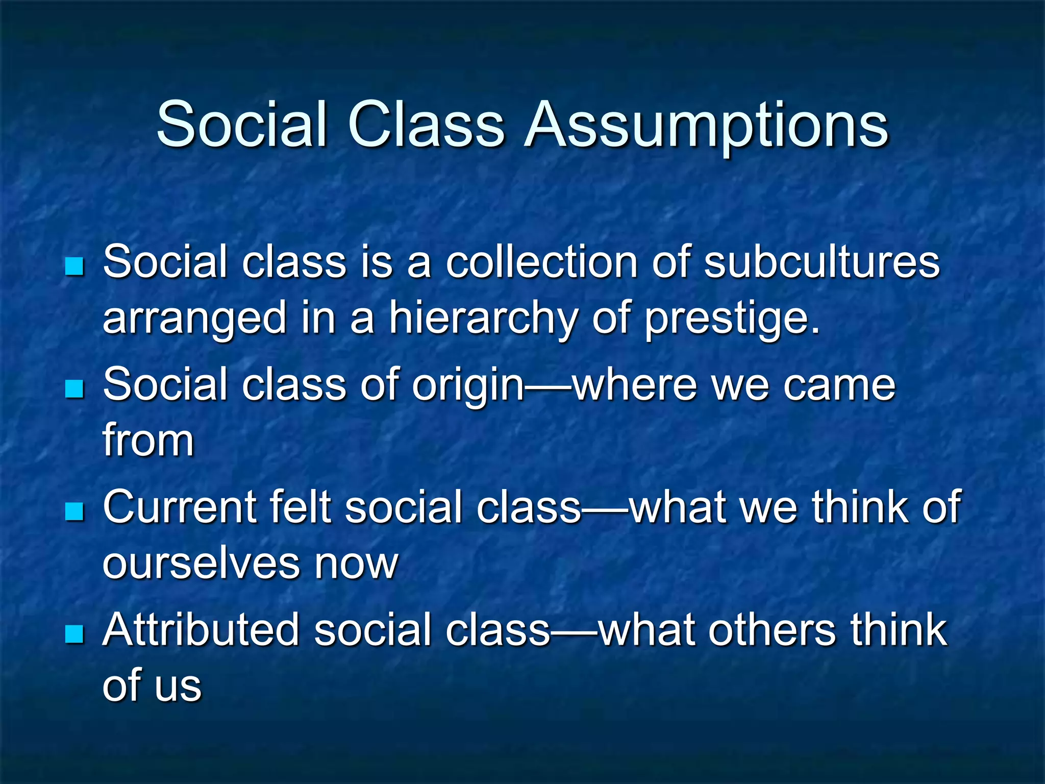 Social Class Assumptions
 Social class is a collection of subcultures
arranged in a hierarchy of prestige.
 Social class of origin—where we came
from
 Current felt social class—what we think of
ourselves now
 Attributed social class—what others think
of us
 