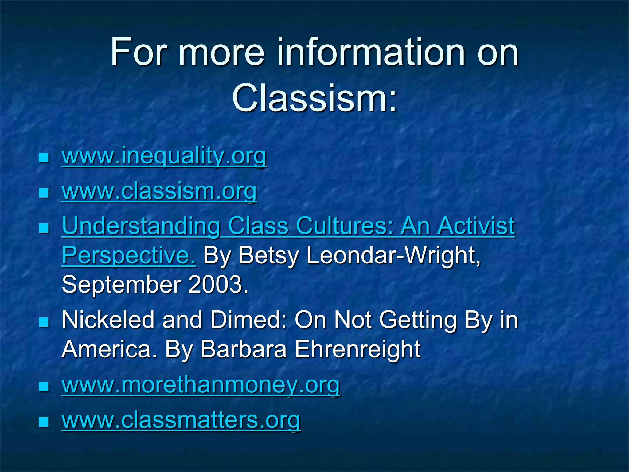 For more information on
Classism:
 www.inequality.org
 www.classism.org
 Understanding Class Cultures: An Activist
Perspective. By Betsy Leondar-Wright,
September 2003.
 Nickeled and Dimed: On Not Getting By in
America. By Barbara Ehrenreight
 www.morethanmoney.org
 www.classmatters.org
 