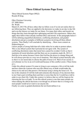 Three Ethical Systems Pape Essay
Three Ethical Systems Paper (WK2)
Rosalie R King
Ohio Christian University
ET 3000 Ethics
Dr. Wolfe
March 25, 2013 We all have ethics that we follow even if we do not realize that we
are following them. They are applied in the decisions we make in are day to day life
and even the choices we make for our future. For many their ethics and morals are
things that they learn through their upbringing and their life experiences. Others also
apply their faith to their already instilled ethics and morals. In the paragraphs below I
will be defining unqualified absolutism, conflicting absolutism, and graded
absolutism and give examples of different scenarios involving all three ethical
systems. Then finally I will conclude by identifying ... Show more content on
Helpwriting.net ...
I know people of strong faith that tell a little white lie in order to protect others.
This is one ethical system that I personal do not agree with. The system of
conflicting absolutism states that moral laws cannot be avoided. It tells us that it
maintains all moral absolutes and that there are no exceptions made (K, 2011). I
find this to be untrue because I know that God has the power to change thing and
he will always provide us a way out of situations. This ethical system basically tells
us that it is our moral duty to choose the path of lesser evil. Most of our society is
evil ultimate we live in an evil world and because of this conflict exists ( Three forms
of, ).
Under this ethical system if it came to lying to save someone s life or tell the truth
and have them die a person who uses this ethical way of think would make the
choice to lie and save that person s life because lying is doing the lesser evil. To
me in this situation if I tell the truth and someone dies because of my decision then
to me I had a part in killing them and that is worse than the lie I would have told in
order to save their life. Under this system it is believe that we will be forgiven for
choosing the less evil path. To me this ethical system is one that many people use
when making the ethical decisions even though we all know that it is wrong to lie
most people would never want to see anyone die.
Finally we come to graded absolutism the text book defines it as
 