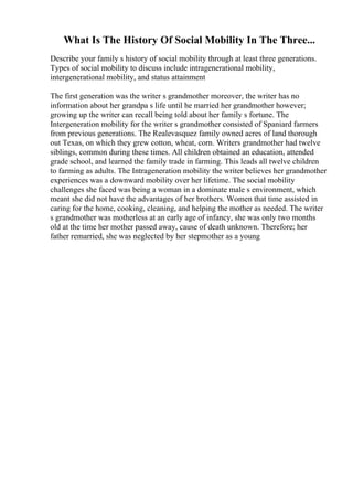 What Is The History Of Social Mobility In The Three...
Describe your family s history of social mobility through at least three generations.
Types of social mobility to discuss include intragenerational mobility,
intergenerational mobility, and status attainment
The first generation was the writer s grandmother moreover, the writer has no
information about her grandpa s life until he married her grandmother however;
growing up the writer can recall being told about her family s fortune. The
Intergeneration mobility for the writer s grandmother consisted of Spaniard farmers
from previous generations. The Realevasquez family owned acres of land thorough
out Texas, on which they grew cotton, wheat, corn. Writers grandmother had twelve
siblings, common during these times. All children obtained an education, attended
grade school, and learned the family trade in farming. This leads all twelve children
to farming as adults. The Intrageneration mobility the writer believes her grandmother
experiences was a downward mobility over her lifetime. The social mobility
challenges she faced was being a woman in a dominate male s environment, which
meant she did not have the advantages of her brothers. Women that time assisted in
caring for the home, cooking, cleaning, and helping the mother as needed. The writer
s grandmother was motherless at an early age of infancy, she was only two months
old at the time her mother passed away, cause of death unknown. Therefore; her
father remarried, she was neglected by her stepmother as a young
 