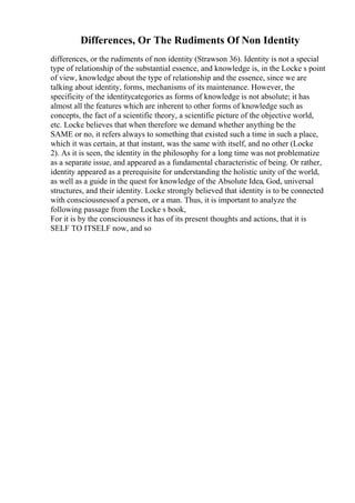 Differences, Or The Rudiments Of Non Identity
differences, or the rudiments of non identity (Strawson 36). Identity is not a special
type of relationship of the substantial essence, and knowledge is, in the Locke s point
of view, knowledge about the type of relationship and the essence, since we are
talking about identity, forms, mechanisms of its maintenance. However, the
specificity of the identitycategories as forms of knowledge is not absolute; it has
almost all the features which are inherent to other forms of knowledge such as
concepts, the fact of a scientific theory, a scientific picture of the objective world,
etc. Locke believes that when therefore we demand whether anything be the
SAME or no, it refers always to something that existed such a time in such a place,
which it was certain, at that instant, was the same with itself, and no other (Locke
2). As it is seen, the identity in the philosophy for a long time was not problematize
as a separate issue, and appeared as a fundamental characteristic of being. Or rather,
identity appeared as a prerequisite for understanding the holistic unity of the world,
as well as a guide in the quest for knowledge of the Absolute Idea, God, universal
structures, and their identity. Locke strongly believed that identity is to be connected
with consciousnessof a person, or a man. Thus, it is important to analyze the
following passage from the Locke s book,
For it is by the consciousness it has of its present thoughts and actions, that it is
SELF TO ITSELF now, and so
 